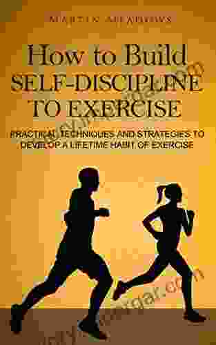 How To Build Self Discipline To Exercise: Practical Techniques And Strategies To Develop A Lifetime Habit Of Exercise (Simple Self Discipline 4)