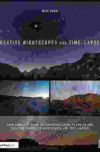 Creative Nightscapes And Time Lapses: Your Complete Guide To Conceptualizing Planning And Creating Composite Nightscapes And Time Lapses