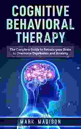 Cognitive Behavioral Therapy: The Complete Guide To Retrain Your Brain To Overcome Depression And Anxiety